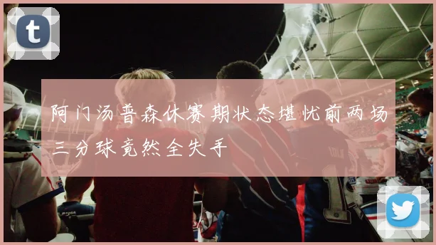 阿门汤普森休赛期状态堪忧前两场三分球竟然全失手