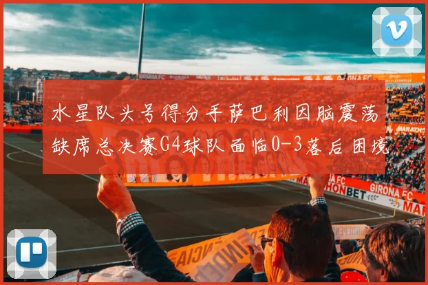 水星队头号得分手萨巴利因脑震荡缺席总决赛G4球队面临0-3落后困境