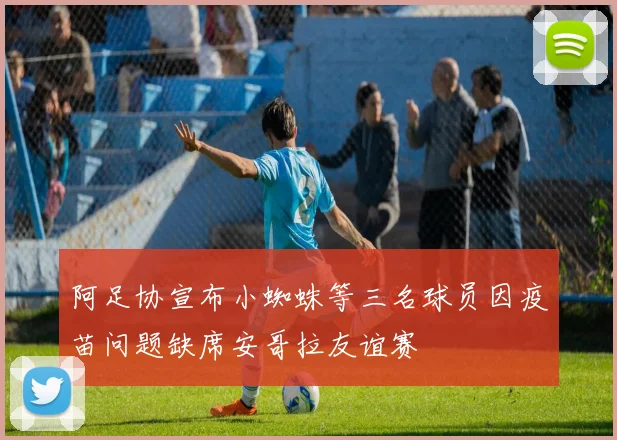 阿足协宣布小蜘蛛等三名球员因疫苗问题缺席安哥拉友谊赛