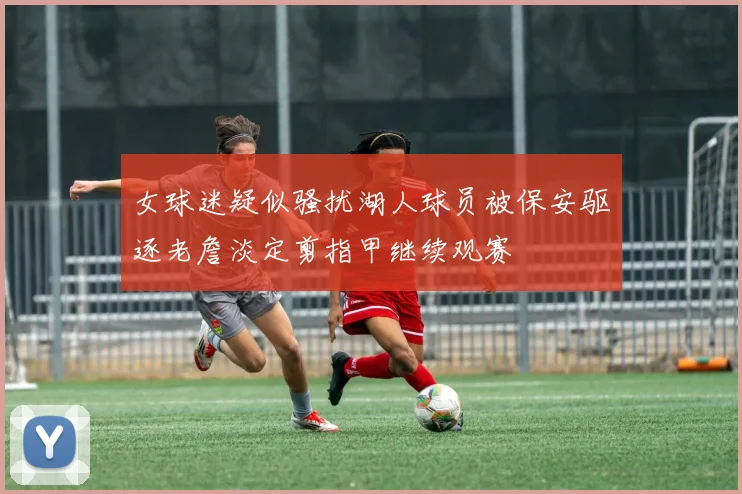 女球迷疑似骚扰湖人球员被保安驱逐老詹淡定剪指甲继续观赛