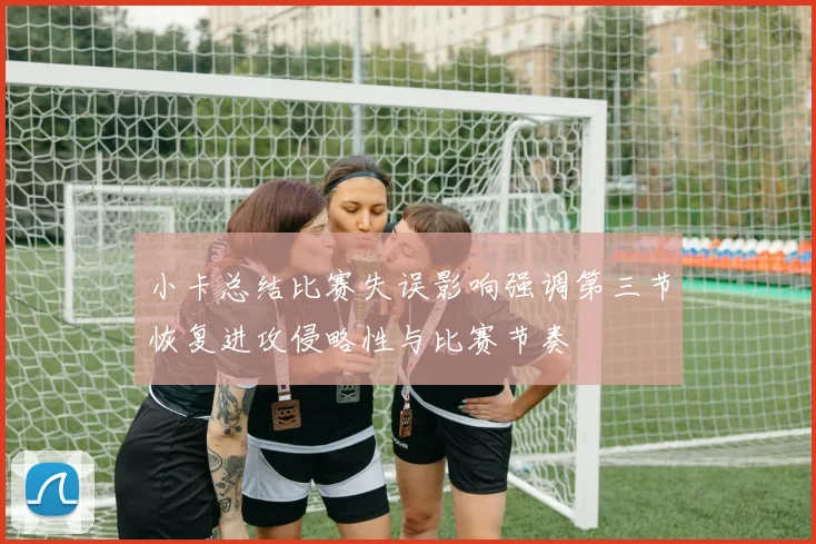 小卡总结比赛失误影响强调第三节恢复进攻侵略性与比赛节奏